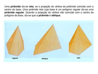 Uma pirâmide diz-se reta, se o projeção do vértice da pirâmide coincide com o
centro da base. Uma pirâmide reta cuja base é um polígono regular diz-se uma
pirâmide regular. Quando a projeção do vértice não coincide com o centro do
polígono da base, diz-se que a pirâmide é oblíqua.
 