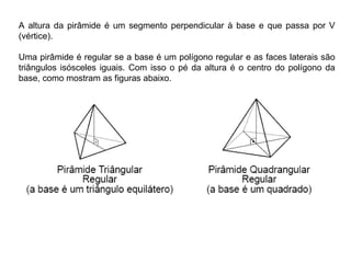 A altura da pirâmide é um segmento perpendicular à base e que passa por V
(vértice).
Uma pirâmide é regular se a base é um polígono regular e as faces laterais são
triângulos isósceles iguais. Com isso o pé da altura é o centro do polígono da
base, como mostram as figuras abaixo.
 