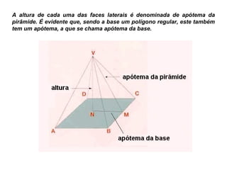 A altura de cada uma das faces laterais é denominada de apótema da
pirâmide. É evidente que, sendo a base um polígono regular, este também
tem um apótema, a que se chama apótema da base.
 