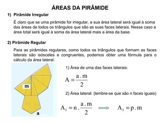 ÁREAS DA PIRÂMIDE
1) Pirâmide Irregular
É claro que se uma pirâmide for irregular, a sua área lateral será igual à soma
das áreas de todos os triângulos que são as suas faces laterais. Nesse caso a
área total será igual à soma da área lateral mais a área da base.
2) Pirâmide Regular
Para as pirâmides regulares, como todos os triângulos que formam as faces
laterais são isósceles e congruentes, podemos obter uma fórmula para o
cálculo da área lateral.
1) Área de uma das faces laterais:
2
m.a
A =
2) Área lateral: (lembre-se que são n faces iguais)
2
m.a
.nAl = m.pAl =
 