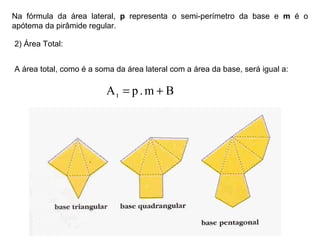 Na fórmula da área lateral, p representa o semi-perímetro da base e m é o
apótema da pirâmide regular.
2) Área Total:
A área total, como é a soma da área lateral com a área da base, será igual a:
Bm.pAt +=
 