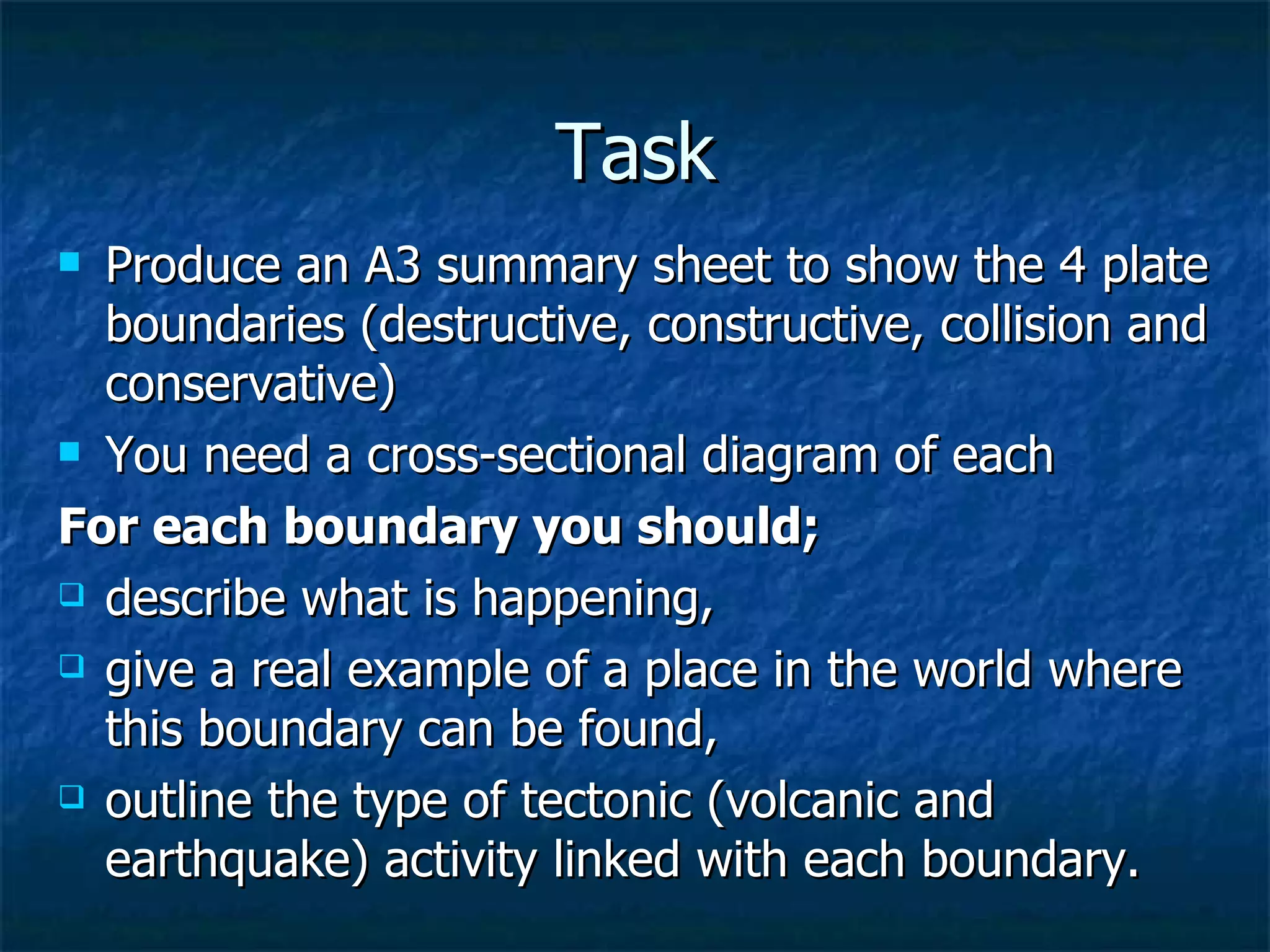 Task Produce an A3 summary sheet to show the 4 plate boundaries (destructive, constructive, collision and conservative) You need a cross-sectional diagram of each For each boundary you should;   describe what is happening,  give a real example of a place in the world where this boundary can be found, outline the type of tectonic (volcanic and earthquake) activity linked with each boundary.  