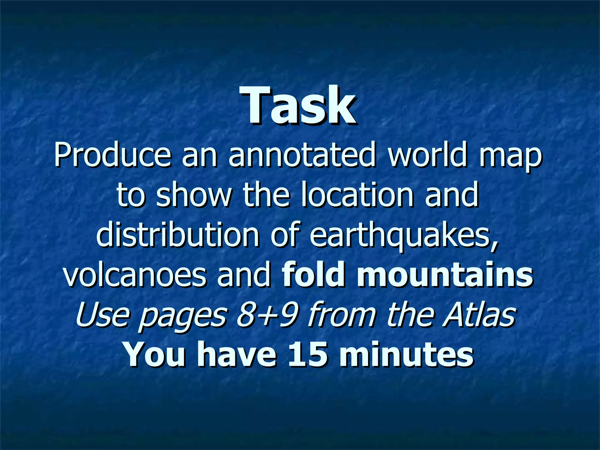 Task Produce an annotated world map to show the location and distribution of earthquakes, volcanoes and  fold mountains Use pages 8+9 from the Atlas   You have 15 minutes 