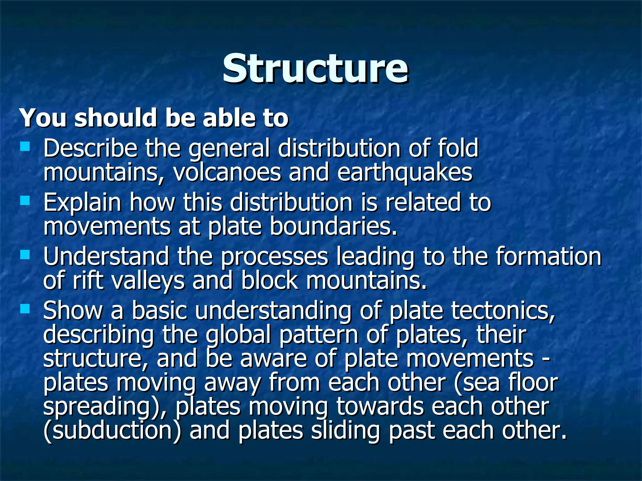 Structure  You should be able to Describe the general distribution of fold mountains, volcanoes and earthquakes  Explain how this distribution is related to movements at plate boundaries.  Understand the processes leading to the formation of rift valleys and block mountains. Show a basic understanding of plate tectonics, describing the global pattern of plates, their structure, and be aware of plate movements - plates moving away from each other (sea floor spreading), plates moving towards each other (subduction) and plates sliding past each other. 