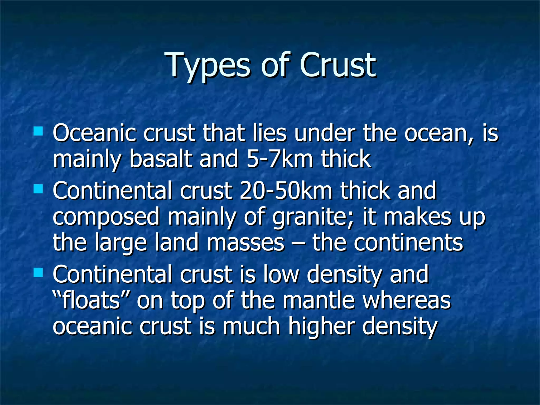 Types of Crust Oceanic crust that lies under the ocean, is mainly basalt and 5-7km thick Continental crust 20-50km thick and composed mainly of granite; it makes up the large land masses – the continents Continental crust is low density and “floats” on top of the mantle whereas oceanic crust is much higher density 
