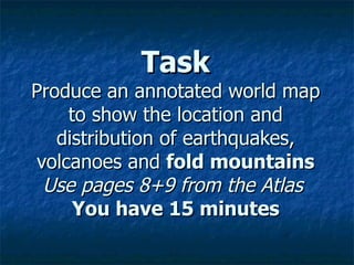 Task Produce an annotated world map to show the location and distribution of earthquakes, volcanoes and  fold mountains Use pages 8+9 from the Atlas   You have 15 minutes 