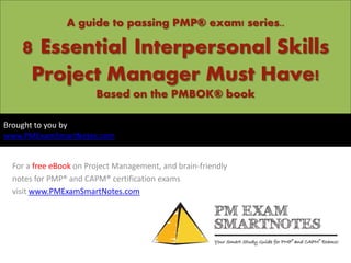 A guide to passing PMP® exam! series..
8 Essential Interpersonal Skills
Project Manager Must Have!
Based on the PMBOK® book
For a free eBook on Project Management, and brain-friendly
notes for PMP® and CAPM® certification exams
visit www.PMExamSmartNotes.com
Brought to you by
www.PMExamSmartNotes.com
 