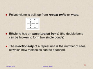  Polyethylene is built up from repeat units or mers.
 Ethylene has an unsaturated bond. (the double bond
can be broken to form two single bonds)
 The functionality of a repeat unit is the number of sites
at which new molecules can be attached.
7th Sept. 2010 KLECOP, Nipani
10
 