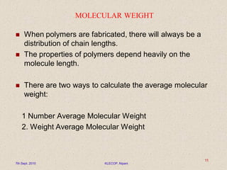 MOLECULAR WEIGHT
 When polymers are fabricated, there will always be a
distribution of chain lengths.
 The properties of polymers depend heavily on the
molecule length.
 There are two ways to calculate the average molecular
weight:
1 Number Average Molecular Weight
2. Weight Average Molecular Weight
7th Sept. 2010 KLECOP, Nipani
11
 