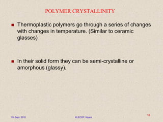 POLYMER CRYSTALLINITY
 Thermoplastic polymers go through a series of changes
with changes in temperature. (Similar to ceramic
glasses)
 In their solid form they can be semi-crystalline or
amorphous (glassy).
7th Sept. 2010 KLECOP, Nipani
16
 