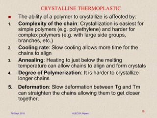 CRYSTALLINE THERMOPLASTIC
 The ability of a polymer to crystallize is affected by:
1. Complexity of the chain: Crystallization is easiest for
simple polymers (e.g. polyethylene) and harder for
complex polymers (e.g. with large side groups,
branches, etc.)
2. Cooling rate: Slow cooling allows more time for the
chains to align
3. Annealing: Heating to just below the melting
temperature can allow chains to align and form crystals
4. Degree of Polymerization: It is harder to crystallize
longer chains
5. Deformation: Slow deformation between Tg and Tm
can straighten the chains allowing them to get closer
together.
7th Sept. 2010 KLECOP, Nipani
18
 