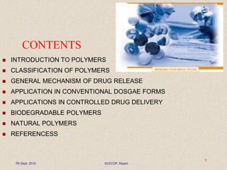 CONTENTS
 INTRODUCTION TO POLYMERS
 CLASSIFICATION OF POLYMERS
 GENERAL MECHANISM OF DRUG RELEASE
 APPLICATION IN CONVENTIONAL DOSGAE FORMS
 APPLICATIONS IN CONTROLLED DRUG DELIVERY
 BIODEGRADABLE POLYMERS
 NATURAL POLYMERS
 REFERENCESS
7th Sept. 2010 KLECOP, Nipani
1
 