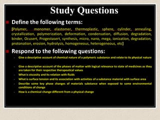 Study Questions
 Define the following terms:
[Polymer, monomer, elastomer, thermoplastic, sphere, cylinder, annealing,
crystallization, polymerization, deformation, condensation, diffusion, degradation,
binder, Ocusert, Progestasert, synthesis, micro, nano, mega, ionization, degradation,
protonation, erosion, hydrolysis, homogeneous, heterogeneous, etc]
 Respond to the following questions:
 Give a descriptive account of chemical nature of a polymeric substance and relate to its physical nature
 Give a descriptive account of the phases of matter with logical relevance to state of medicines as they
are taken for their respective therapeutical values
 What is viscosity and its relation with fluids
 What is surface tension and its association with activities of a substance material with surface area
 Describe some key phase changes of materials substance when exposed to some environmental
conditions of change
 How is a chemical change different from a physical change
 
