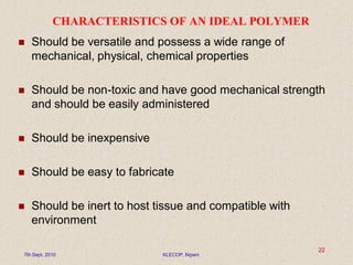 CHARACTERISTICS OF AN IDEAL POLYMER
 Should be versatile and possess a wide range of
mechanical, physical, chemical properties
 Should be non-toxic and have good mechanical strength
and should be easily administered
 Should be inexpensive
 Should be easy to fabricate
 Should be inert to host tissue and compatible with
environment
7th Sept. 2010 KLECOP, Nipani
22
 