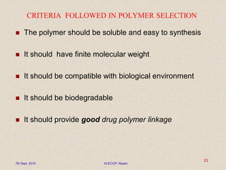 CRITERIA FOLLOWED IN POLYMER SELECTION
 The polymer should be soluble and easy to synthesis
 It should have finite molecular weight
 It should be compatible with biological environment
 It should be biodegradable
 It should provide good drug polymer linkage
7th Sept. 2010 KLECOP, Nipani
23
 