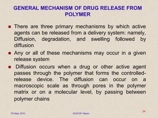  There are three primary mechanisms by which active
agents can be released from a delivery system: namely,
Diffusion, degradation, and swelling followed by
diffusion
 Any or all of these mechanisms may occur in a given
release system
 Diffusion occurs when a drug or other active agent
passes through the polymer that forms the controlled-
release device. The diffusion can occur on a
macroscopic scale as through pores in the polymer
matrix or on a molecular level, by passing between
polymer chains
GENERAL MECHANISM OF DRUG RELEASE FROM
POLYMER
7th Sept. 2010 KLECOP, Nipani
24
 