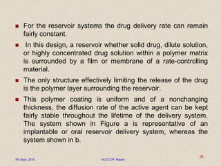  For the reservoir systems the drug delivery rate can remain
fairly constant.
 In this design, a reservoir whether solid drug, dilute solution,
or highly concentrated drug solution within a polymer matrix
is surrounded by a film or membrane of a rate-controlling
material.
 The only structure effectively limiting the release of the drug
is the polymer layer surrounding the reservoir.
 This polymer coating is uniform and of a nonchanging
thickness, the diffusion rate of the active agent can be kept
fairly stable throughout the lifetime of the delivery system.
The system shown in Figure a is representative of an
implantable or oral reservoir delivery system, whereas the
system shown in b.
7th Sept. 2010 KLECOP, Nipani
26
 