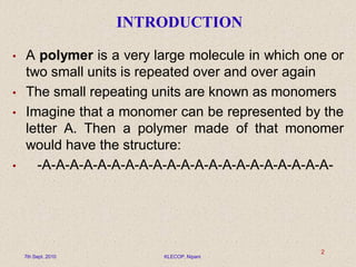 INTRODUCTION
• A polymer is a very large molecule in which one or
two small units is repeated over and over again
• The small repeating units are known as monomers
• Imagine that a monomer can be represented by the
letter A. Then a polymer made of that monomer
would have the structure:
• -A-A-A-A-A-A-A-A-A-A-A-A-A-A-A-A-A-A-A-A-A-
7th Sept. 2010 KLECOP, Nipani
2
 