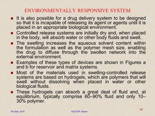ENVIRONMENTALLY RESPONSIVE SYSTEM
 It is also possible for a drug delivery system to be designed
so that it is incapable of releasing its agent or agents until it is
placed in an appropriate biological environment.
 Controlled release systems are initially dry and, when placed
in the body, will absorb water or other body fluids and swell,
 The swelling increases the aqueous solvent content within
the formulation as well as the polymer mesh size, enabling
the drug to diffuse through the swollen network into the
external environment.
 Examples of these types of devices are shown in Figures a
and b for reservoir and matrix systems.
 Most of the materials used in swelling-controlled release
systems are based on hydrogels, which are polymers that will
swell without dissolving when placed in water or other
biological fluids.
 These hydrogels can absorb a great deal of fluid and, at
equilibrium, typically comprise 60–90% fluid and only 10–
30% polymer.
7th Sept. 2010 KLECOP, Nipani
29
 