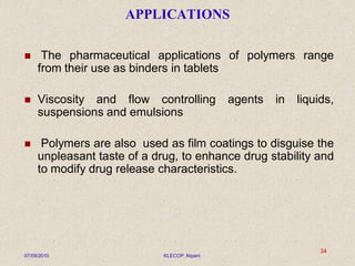APPLICATIONS
 The pharmaceutical applications of polymers range
from their use as binders in tablets
 Viscosity and flow controlling agents in liquids,
suspensions and emulsions
 Polymers are also used as film coatings to disguise the
unpleasant taste of a drug, to enhance drug stability and
to modify drug release characteristics.
07/09/2010 KLECOP, Nipani
34
 