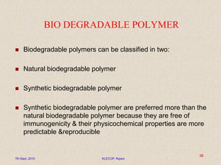 BIO DEGRADABLE POLYMER
 Biodegradable polymers can be classified in two:
 Natural biodegradable polymer
 Synthetic biodegradable polymer
 Synthetic biodegradable polymer are preferred more than the
natural biodegradable polymer because they are free of
immunogenicity & their physicochemical properties are more
predictable &reproducible
7th Sept. 2010 KLECOP, Nipani
38
 