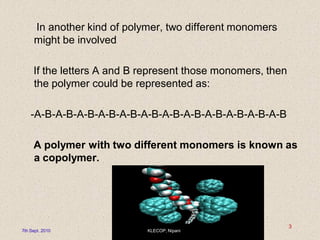 In another kind of polymer, two different monomers
might be involved
If the letters A and B represent those monomers, then
the polymer could be represented as:
-A-B-A-B-A-B-A-B-A-B-A-B-A-B-A-B-A-B-A-B-A-B-A-B
A polymer with two different monomers is known as
a copolymer.
7th Sept. 2010 KLECOP, Nipani
3
 