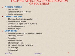 FACTORS AFFECTING BIODEGRADATION
OF POLYMERS
 PHYSICAL FACTORS
 Shape & size
 Variation of diffusion coefficient
 Mechanical stresses
 CHEMICAL FACTORS
 Chemical structure & composition
 Presence of ionic group
 Distribution of repeat units in multimers
 configuration structure
 Molecular weight
 MORPHOLOGY
 Presence of low molecular weight compounds
 Processing condition
 Annealing
 Site of implantation
 Sterilization process
 PHYSICOCHEMICAL FACTORS
 Ion exchange
 Ionic strength
 pH
7th Sept. 2010 KLECOP, Nipani
39
 