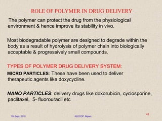 ROLE OF POLYMER IN DRUG DELIVERY
The polymer can protect the drug from the physiological
environment & hence improve its stability in vivo.
Most biodegradable polymer are designed to degrade within the
body as a result of hydrolysis of polymer chain into biologically
acceptable & progressively small compounds.
TYPES OF POLYMER DRUG DELIVERY SYSTEM:
MICRO PARTICLES: These have been used to deliver
therapeutic agents like doxycycline.
NANO PARTICLES: delivery drugs like doxorubicin, cyclosporine,
paclitaxel, 5- fluorouracil etc
7th Sept. 2010 KLECOP, Nipani
42
 