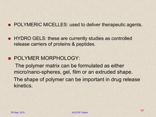  POLYMERIC MICELLES: used to deliver therapeutic agents.
 HYDRO GELS: these are currently studies as controlled
release carriers of proteins & peptides.
 POLYMER MORPHOLOGY:
The polymer matrix can be formulated as either
micro/nano-spheres, gel, film or an extruded shape.
The shape of polymer can be important in drug release
kinetics.
7th Sept. 2010 KLECOP, Nipani
43
 