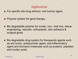 Application
 For specific site drug delivery- anti tumour agent
 Polymer system for gene therapy
 Bio degradable polymer for ocular, non- viral DNA, tissue
engineering, vascular, orthopaedic, skin adhesive &
surgical glues.
 Bio degradable drug system for therapeutic agents such
as anti tumor, antipsychotic agent, anti-inflammatory
agent and biomacro molecules such as proteins, peptides
and nucleic acids
7th Sept. 2010 KLECOP, Nipani
44
 