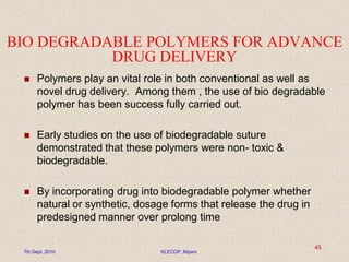 BIO DEGRADABLE POLYMERS FOR ADVANCE
DRUG DELIVERY
 Polymers play an vital role in both conventional as well as
novel drug delivery. Among them , the use of bio degradable
polymer has been success fully carried out.
 Early studies on the use of biodegradable suture
demonstrated that these polymers were non- toxic &
biodegradable.
 By incorporating drug into biodegradable polymer whether
natural or synthetic, dosage forms that release the drug in
predesigned manner over prolong time
7th Sept. 2010 KLECOP, Nipani
45
 