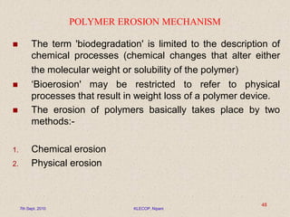 POLYMER EROSION MECHANISM
 The term 'biodegradation' is limited to the description of
chemical processes (chemical changes that alter either
the molecular weight or solubility of the polymer)
 ‘Bioerosion' may be restricted to refer to physical
processes that result in weight loss of a polymer device.
 The erosion of polymers basically takes place by two
methods:-
1. Chemical erosion
2. Physical erosion
7th Sept. 2010 KLECOP, Nipani
48
 