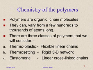 Chemistry of the polymers
 Polymers are organic, chain molecules
 They can, vary from a few hundreds to
thousands of atoms long.
 There are three classes of polymers that we
will consider:-
a. Thermo-plastic - Flexible linear chains
b. Thermosetting - Rigid 3-D network
c. Elastomeric - Linear cross-linked chains
7th Sept. 2010 KLECOP, Nipani
4
 