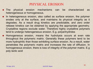 PHYSICAL EROSION
 The physical erosion mechanisms can be characterized as
heterogeneous or homogeneous.
 In heterogeneous erosion, also called as surface erosion, the polymer
erodes only at the surface, and maintains its physical integrity as it
degrades. As a result drug kinetics are predictable, and zero order
release kinetics can be obtained by applying the appropriate geometry.
Crystalline regions exclude water. Therefore highly crystalline polymers
tend to undergo heterogeneous erosion. E.g. polyanhydrides
 Homogeneous erosion, means the hydrolysis occurs at even rate
throughout the polymeric matrix. Generally these polymers tend to be
more hydrophilic than those exhibiting surface erosion. As a result, water
penetrates the polymeric matrix and increases the rate of diffusion. In
homogeneous erosion, there is loss of integrity of the polymer matrix. E.g
poly lactic acid
7th Sept. 2010 KLECOP, Nipani
52
 