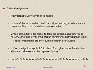  Natural polymers
 Polymers are very common in nature
 some of the most widespread naturally occurring substances are
polymers Starch and cellulose are examples
 Green plants have the ability to take the simple sugar known as
glucose and make very long chains containing many glucose units
 These long chains are molecules of starch or cellulose
 If we assign the symbol G to stand for a glucose molecule, then
starch or cellulose can be represented as:
 -G-G-G-G-G-G-G-G-G-G-G-G-G-G-G-G-G-G-G-G-G-G-G-G-G-G-G-
7th Sept. 2010 KLECOP, Nipani
54
 