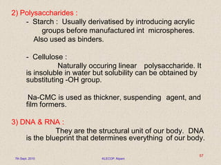 2) Polysaccharides :
- Starch : Usually derivatised by introducing acrylic
groups before manufactured int microspheres.
Also used as binders.
- Cellulose :
Naturally occuring linear polysaccharide. It
is insoluble in water but solubility can be obtained by
substituting -OH group.
Na-CMC is used as thickner, suspending agent, and
film formers.
3) DNA & RNA :
They are the structural unit of our body. DNA
is the blueprint that determines everything of our body.
7th Sept. 2010 KLECOP, Nipani
57
 