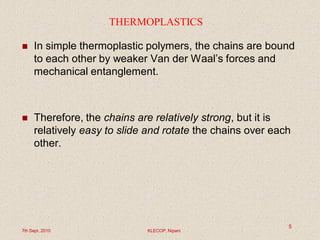 THERMOPLASTICS
 In simple thermoplastic polymers, the chains are bound
to each other by weaker Van der Waal’s forces and
mechanical entanglement.
 Therefore, the chains are relatively strong, but it is
relatively easy to slide and rotate the chains over each
other.
7th Sept. 2010 KLECOP, Nipani
5
 