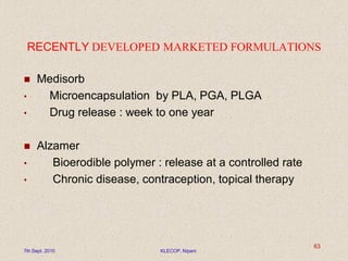 RECENTLY DEVELOPED MARKETED FORMULATIONS
 Medisorb
• Microencapsulation by PLA, PGA, PLGA
• Drug release : week to one year
 Alzamer
• Bioerodible polymer : release at a controlled rate
• Chronic disease, contraception, topical therapy
7th Sept. 2010 KLECOP, Nipani
63
 