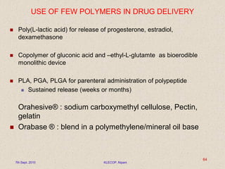 USE OF FEW POLYMERS IN DRUG DELIVERY
 Poly(L-lactic acid) for release of progesterone, estradiol,
dexamethasone
 Copolymer of gluconic acid and –ethyl-L-glutamte as bioerodible
monolithic device
 PLA, PGA, PLGA for parenteral administration of polypeptide
 Sustained release (weeks or months)
Orahesive® : sodium carboxymethyl cellulose, Pectin,
gelatin
 Orabase ® : blend in a polymethylene/mineral oil base
7th Sept. 2010 KLECOP, Nipani
64
 