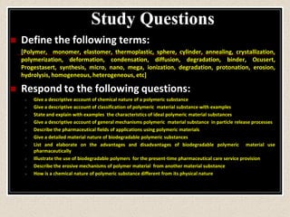 Study Questions
 Define the following terms:
[Polymer, monomer, elastomer, thermoplastic, sphere, cylinder, annealing, crystallization,
polymerization, deformation, condensation, diffusion, degradation, binder, Ocusert,
Progestasert, synthesis, micro, nano, mega, ionization, degradation, protonation, erosion,
hydrolysis, homogeneous, heterogeneous, etc]
 Respond to the following questions:
 Give a descriptive account of chemical nature of a polymeric substance
 Give a descriptive account of classification of polymeric material substance with examples
 State and explain with examples the characteristics of ideal polymeric material substances
 Give a descriptive account of general mechanisms polymeric material substance in particle release processes
 Describe the pharmaceutical fields of applications using polymeric materials
 Give a detailed material nature of biodegradable polymeric substances
 List and elaborate on the advantages and disadvantages of biodegradable polymeric material use
pharmaceutically
 Illustrate the use of biodegradable polymers for the present-time pharmaceutical care service provision
 Describe the erosive mechanisms of polymer material from another material substance
 How is a chemical nature of polymeric substance different from its physical nature
 