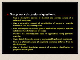  Group work discussional questions:
 Give a descriptive account of chemical and physical nature of a
polymeric substances
 Give a descriptive account of classification of polymeric material
substances that are used regularly
 Give a descriptive account of general mechanisms polymeric material
substance in particle release processes
 Describe the pharmaceutical fields of applications using polymeric
materials
 Give a detailed material nature of biodegradable polymeric substances
 How is a chemical nature of polymeric substance different from its
physical nature
 Give a detailed descriptive account of structural classification of
polymeric active agents
 