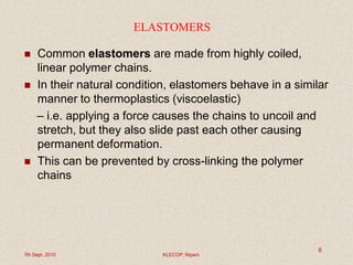 ELASTOMERS
 Common elastomers are made from highly coiled,
linear polymer chains.
 In their natural condition, elastomers behave in a similar
manner to thermoplastics (viscoelastic)
– i.e. applying a force causes the chains to uncoil and
stretch, but they also slide past each other causing
permanent deformation.
 This can be prevented by cross-linking the polymer
chains
7th Sept. 2010 KLECOP, Nipani
6
 