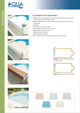 Pool
Covers
202
10- AUTOMATIC SAFETY COVER ABRIBLU
• ABRIBLUE covers are distinguished by the quality of mechanical and materials with
a sophisticated design of the blades models.
• Engines equipped with limit switches and panel with 24V transformer and switch-
key command.
• Available in:
- Manual for pools 3x3m up to 5x10m.
- OPEN CLASSIC standard 3x3m up to 7.5x15m.
- BANC CLASSIC 3x3m up to 7.5x15m.
- IMM'AX 3x3m up to 7.5x15m.
- IMM'BOX 3x3m up to 10x25m.
• Note: To order please enquire and supply dimensional information.
IMM’AX: Eengine immersed in motor shaft.
IMM'BOX: Engine immersed and housed
in an external box.
MANUAL
OPEN CLASSIC
BANC CLASSIC
IMM'AX & IMM'BOX
 