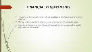 FINANCIAL REQUIREMENTS
 Incentive in the form of money will be provided to the faculty going to train
teachers.
 Money will be required to provide prizes to students on the regular basis.
 Above mentioned money will be worth spending if we are providing quality
education to the needy.
 