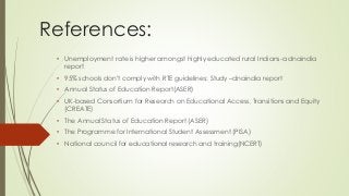 References:
• Unemployment rate is higher amongst highly educated rural Indians-a dnaindia
report
• 95% schools don't comply with RTE guidelines: Study –dnaindia report
• Annual Status of Education Report(ASER)
• UK-based Consortium for Research on Educational Access, Transitions and Equity
(CREATE)
• The Annual Status of Education Report (ASER)
• The Programme for International Student Assessment (PISA)
• National council for educational research and training(NCERT)
 