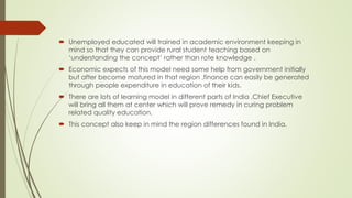 BASIC IDEA
 With the available schemes like Sarva Skisha Abhiyan, Mid Day Meal & RTE,
we have all the facilities to make a government school in par with the
private school, but we have to implement these polices very rigorously.
 TRANSFER OF TEACHING SKILLS :
All the best colleges in India like IIT’s, IIM’s, DU etc. & all the concerned
highly educated people should give time to train the existing teachers &
newly recruited graduates & post graduates.
 Helping DIOS by framing no. of committees at regional level to inspect the
quality of education in the primary school at-least twice a month.
 Providing incentive/awareness to parents for the education of their ward.
 