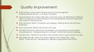 Quality improvement:
 There will be a stay of educational routine in best recognized
institutions(IIT,IIM,JNU,DU….) of about 3 months.
 Most professors from these institutions and civil society will distributed in different
district for giving innovative training to recruited graduates and post graduates
and current school teachers .
 They will stay in district universities and colleges. Training will be held at these
institutions.
 Such movement will be held at every 4-5 year.
 Contents of training will ensure ‘knowledge to be imparted to rural students’
should based on ‘understanding the concepts’ rather than Rote knowledge .
 Content and ‘method of teaching’ will more like what is used in private schools .
 Also there are very many innovative methods and content like ‘Judo-
Maths’,’Gyan lab’,etc. developed by different organizations and NGOs .
 