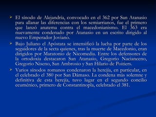 El sínodo de Alejandría, convocado en el 362 por San Atanasio para allanar las diferencias con los semiarrianos, fue el primero que lanzó anatema contra el macedonianismo. El 363 era nuevamente condenado por Atanasio en un escrito dirigido al nuevo Emperador Joviano.  Bajo Juliano el Apóstata se intensificó la lucha por parte de los seguidores de la secta quienes, tras la muerte de Macedonio, eran dirigidos por Maratonio de Nicomedia. Entre los defensores de la ortodoxia destacaron San Atanasio, Gregorio Nacianceno, Gregorio Niseno, San Ambrosio y San Hilario de Poitiers. Varios sínodos romanos condenaron la herejía, en particular, en el celebrado el 380 por San Dámaso. La condena más solemne y definitiva de esta herejía, tuvo lugar en el segundo concilio ecuménico, primero de Constantinopla, celebrado el 381.  