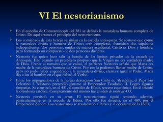 VI El nestorianismo En el concilio de Constantinopla del 381 se definió la naturaleza humana completa de Cristo. De aquí arranca el principio del nestorianismo.  Los comienzos de esta herejía se sitúan en la escuela antioquena. Se sostuvo que como la naturaleza divina y humana de Cristo eran completas, formaban dos supósitos independientes, dos personas, unidas de manera accidental. Cristo es Dios y hombre, pero formando un compuesto de dos personas distintas.  Nestorio fue quien hizo salir la herejía de los límites privados de la escuela de Antioquía. Ello cuando un presbítero propuso que la Virgen no era verdadera madre de Dios. Frente al tumulto que se causó, el patriarca Nestorio señaló que María era madre de la naturaleza humana de Cristo. Por eso la podemos llamar madre de Cristo, pero no pudo haber engendrado a la naturaleza divina, eterna e igual al Padre. María dio a luz al hombre en el que habitó el Verbo. Entre los impugnadores de la herejía destacaron San Cirilo de Alejandría, el Papa San Celestino I. Nestorio pretendió ganarse al Emperador Teodosio II. Logró algunas simpatías. Se convocó, en el 431, al concilio de Efeso, tercero ecuménico. En él triunfó la ortodoxia católica. Complemento del mismo fue el  edicto de unión de 433 . Nestorio persistió en su error. El nestorianismo siguió teniendo adeptos, particularmente en la escuela de Edesa. Por ello fue disuelta, en el 489, por el Emperador Zenón. Los nestorianos se trasladaron a Persia y al occidente de la India.  