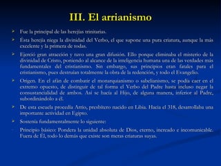 III. El arrianismo Fue la principal de las herejías trinitarias.  Ésta herejía niega la divinidad del Verbo, el que supone una pura criatura, aunque la más excelente y la primera de todas.  Ejerció gran atracción y tuvo una gran difusión. Ello porque eliminaba el misterio de la divinidad de Cristo, poniendo al alcance de la inteligencia humana una de las verdades más fundamentales del cristianismo. Sin embargo, sus principios eran fatales para el cristianismo, pues destruían totalmente la obra de la redención, y todo el Evangelio.  Origen. En el afán de combatir el monarquianismo o sabelianismo, se podía caer en el extremo opuesto, de distinguir de tal forma el Verbo del Padre hasta incluso negar la consustancialidad de ambos. Así se hacía al Hijo, de alguna manera, inferior al Padre, subordinándolo a él.  De esta escuela procedía Arrio, presbítero nacido en Libia. Hacia el 318, desarrollaba una importante actividad en Egipto. Sostenía fundamentalmente lo siguiente: Principio básico: Pondera la unidad absoluta de Dios, eterno, increado e incomunicable. Fuera de Él, todo lo demás que existe son meras criaturas suyas.  